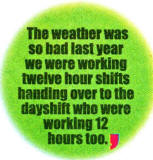 The weather was so had last year we were working twelve hour shifts handing over to the dayshift who were working 12 hours too.