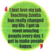 I just love my job. Teaching Zumba has really changed my life. I get to meet amazing people every day. I want to make people happy.